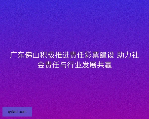 广东佛山积极推进责任彩票建设 助力社会责任与行业发展共赢